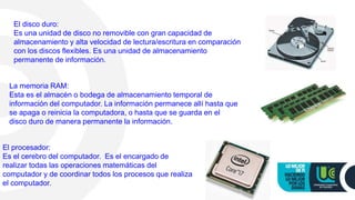 El disco duro:
Es una unidad de disco no removible con gran capacidad de
almacenamiento y alta velocidad de lectura/escritura en comparación
con los discos flexibles. Es una unidad de almacenamiento
permanente de información.
La memoria RAM:
Esta es el almacén o bodega de almacenamiento temporal de
información del computador. La información permanece allí hasta que
se apaga o reinicia la computadora, o hasta que se guarda en el
disco duro de manera permanente la información.
El procesador:
Es el cerebro del computador. Es el encargado de
realizar todas las operaciones matemáticas del
computador y de coordinar todos los procesos que realiza
el computador.
 