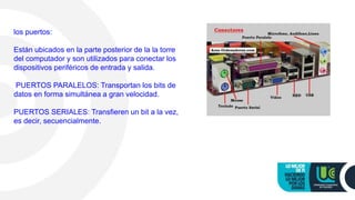 los puertos:
Están ubicados en la parte posterior de la la torre
del computador y son utilizados para conectar los
dispositivos periféricos de entrada y salida.
PUERTOS PARALELOS: Transportan los bits de
datos en forma simultánea a gran velocidad.
PUERTOS SERIALES: Transfieren un bit a la vez,
es decir, secuencialmente.
 