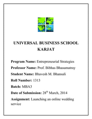UNIVERSAL BUSINESS SCHOOL
KARJAT
Program Name: Entrepreneurial Strategies
Professor Name: Prof. Bibhas Bhasumatray
Student Name: Bhavesh M. Bhansali
Roll Number: 1313
Batch: MBA3
Date of Submission: 28th
March, 2014
Assignment: Launching an online wedding
service
 
