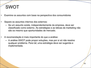 SWOT
•   Examine os assuntos com base na perspectiva dos consumidores

•   Separe os assuntos internos dos externos:
     – Se um assunto existe, independentemente da empresa, deve ser
       classificado como externo. As estratégias e as táticas de marketing não
       são os mesmo que oportunidades de mercado.

•   A recomendação é mais importante do que a análise:
     – A análise SWOT pode propor soluções, mas por si só não resolve
        qualquer problema. Para tal, uma estratégia deve ser sugerida e
        implementada.




                                                                                 14
 