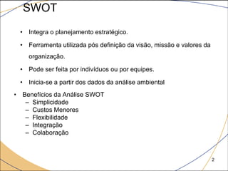 SWOT
 • Integra o planejamento estratégico.

 • Ferramenta utilizada pós definição da visão, missão e valores da
    organização.

 • Pode ser feita por indivíduos ou por equipes.

 • Inicia-se a partir dos dados da análise ambiental
• Benefícios da Análise SWOT
   – Simplicidade
   – Custos Menores
   – Flexibilidade
   – Integração
   – Colaboração



                                                                      2
 