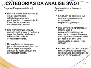 CATEGORIAS DA ANÁLISE SWOT
 Forças e Fraquezas (interno)         Oportunidades e Ameaças
                                        (externo)
    Existem dentro da empresa ou
     em seus principais                   Envolvem os assuntos que
     relacionamentos com                   ocorrem nos ambientes
     participantes de sua cadeia de        externos da
     valor, fornecedores ou                empresa/organização.
     consumidores/clientes.
                                          Não devem ser ignoradas, à
    São significativas apenas             medida que a
     quando facilitam ou impedem a         empresa/organização se
     organização de satisfazer a           envolve no desenvolvimento
     uma necessidade do                    das forças e das capacidades
     consumidor/cliente.                   por receio de criar uma
                                           organização eficiente, mas
    Devem focar os processos              ineficaz.
     gerenciais ou as soluções que
     sejam importantes para               Podem decorrer de mudanças
     atender às necessidades do            nos ambientes competitivo,
     consumidor/cliente.                   sociocultural, político/legal, ou
                                           interno da organização.


                                                                       3
 