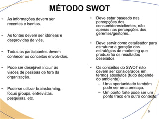 MÉTODO SWOT
•   As informações devem ser            •   Deve estar baseado nas
    recentes e isentas.                     percepções dos
                                            consumidores/clientes, não
                                            apenas nas percepções dos
•   As fontes devem ser idôneas e           gerentes/gestores.
    desprovidas de viés.
                                        •   Deve servir como catalisador para
                                            estruturar a geração das
•   Todos os participantes devem            estratégias de marketing que
    conhecer os conceitos envolvidos.       produzirão os resultados
                                            desejados.

•   Pode ser desejável incluir as       •   Os conceitos do SWOT não
    visões de pessoas de fora da            devem ser considerados em
    organização.                            termos absolutos (tudo depende
                                            do ambiente):
                                             – Uma oportunidade também
•   Pode-se utilizar brainstorming,             pode ser uma ameaça.
    focus groups, entrevistas,               – Um ponto forte pode ser um
    pesquisas, etc.                             ponto fraco em outro contexto.


                                                                         6
 