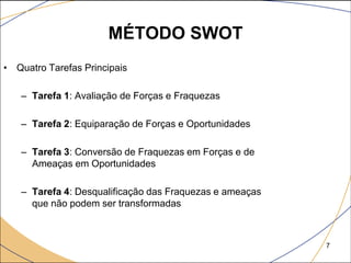 MÉTODO SWOT
• Quatro Tarefas Principais

   – Tarefa 1: Avaliação de Forças e Fraquezas

   – Tarefa 2: Equiparação de Forças e Oportunidades

   – Tarefa 3: Conversão de Fraquezas em Forças e de
     Ameaças em Oportunidades

   – Tarefa 4: Desqualificação das Fraquezas e ameaças
     que não podem ser transformadas



                                                         7
 