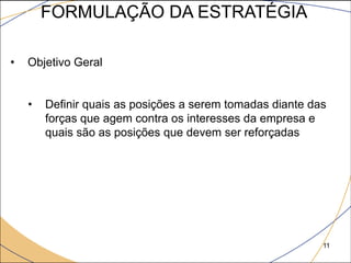 FORMULAÇÃO DA ESTRATÉGIA

•   Objetivo Geral


    •   Definir quais as posições a serem tomadas diante das
        forças que agem contra os interesses da empresa e
        quais são as posições que devem ser reforçadas




                                                           11
 