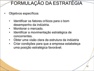 FORMULAÇÃO DA ESTRATÉGIA

•   Objetivos específicos

    •   Identificar os fatores críticos para o bom
        desempenho da indústria.
    •   Monitorar o mercado.
    •   Identificar a movimentação estratégica de
        concorrentes.
    •   Obter uma visão clara da estrutura da indústria
    •   Criar condições para que a empresa estabeleça
        uma posição estratégica favorável.




                                                          12
 