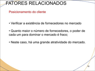 FATORES RELACIONADOS
 Posicionamento do cliente


 • Verificar a existência de fornecedores no mercado

 • Quanto maior o número de fornecedores, o poder de
 cada um para dominar o mercado é fraco;

 • Neste caso, há uma grande atratividade do mercado.




                                                        18
 