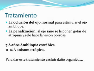 Tratamiento
 La oclusión del ojo normal para estimular el ojo
  ambliope.
 La penalización: al ojo sano se le ponen gotas de
  atropina y sele hace la visión borrosa

7-8 años Ambliopía estrábica
11-12 A anisometrópica.

Para dar este tratamiento excluir daño organico….
 