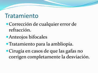 Tratamiento
 Corrección de cualquier error de
  refracción.
 Anteojos bifocales
 Tratamiento para la ambliopía.
 Cirugía en casos de que las gafas no
  corrigen completamente la desviación.
 