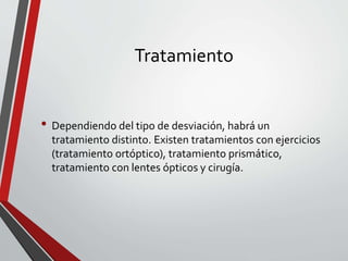 Tratamiento
• Dependiendo del tipo de desviación, habrá un
tratamiento distinto. Existen tratamientos con ejercicios
(tratamiento ortóptico), tratamiento prismático,
tratamiento con lentes ópticos y cirugía.
 