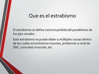 Que es el estrabismo
El estrabismo se define como la perdida del paralelismo de
los ejes visuales.
Este estrabismo se puede deber a múltiples causas dentro
de las cuales encontramos traumas, problemas a nivel de
SNC, tonicidad muscular, etc.
 