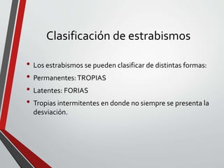 Clasificación de estrabismos
• Los estrabismos se pueden clasificar de distintas formas:
• Permanentes:TROPIAS
• Latentes: FORIAS
• Tropias intermitentes en donde no siempre se presenta la
desviación.
 