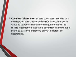 • Cover test alternante: en este cover test se realiza una
interrupción permanente de la visión binocular y por lo
tanto no se permite fusionar en ningún momento. Se
realiza idealmente después del cover test intermitente, y
se utiliza para evidenciar una desviación latente o
heteroforia.
 