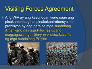 Visiting Forces Agreement
   Ang VFA ay ang kasunduan kung saan ang
    pinakamahalaga at pinakakontrobersyal na
    probisyon ay ang para sa mga sundalong
    Amerikano na nasa Pilipinas upang
    magsagawa ng military exercises kasama
    ng mga sundalong Pilipino.
 