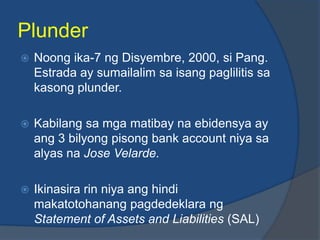 Plunder
   Noong ika-7 ng Disyembre, 2000, si Pang.
    Estrada ay sumailalim sa isang paglilitis sa
    kasong plunder.

   Kabilang sa mga matibay na ebidensya ay
    ang 3 bilyong pisong bank account niya sa
    alyas na Jose Velarde.

   Ikinasira rin niya ang hindi
    makatotohanang pagdedeklara ng
    Statement of Assets and Liabilities (SAL)
 