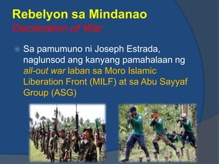Rebelyon sa Mindanao
Declaration of War
   Sa pamumuno ni Joseph Estrada,
    naglunsod ang kanyang pamahalaan ng
    all-out war laban sa Moro Islamic
    Liberation Front (MILF) at sa Abu Sayyaf
    Group (ASG)
 
