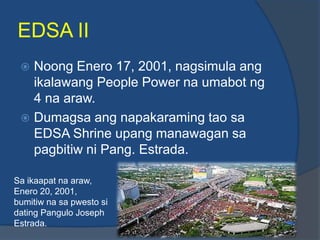EDSA II
  Noong Enero 17, 2001, nagsimula ang
   ikalawang People Power na umabot ng
   4 na araw.
  Dumagsa ang napakaraming tao sa
   EDSA Shrine upang manawagan sa
   pagbitiw ni Pang. Estrada.

Sa ikaapat na araw,
Enero 20, 2001,
bumitiw na sa pwesto si
dating Pangulo Joseph
Estrada.
 