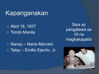 Kapanganakan
 Abril 19, 1937                   Siya ay
                                pangalawa sa
 Tondo Manila
                                    16 na
                                magkakapatid
 Nanay – Maria Marcelo
 Tatay – Emilio Ejecito, Jr.
 