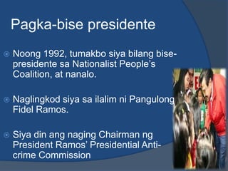 Pagka-bise presidente
   Noong 1992, tumakbo siya bilang bise-
    presidente sa Nationalist People’s
    Coalition, at nanalo.

   Naglingkod siya sa ilalim ni Pangulong
    Fidel Ramos.

   Siya din ang naging Chairman ng
    President Ramos’ Presidential Anti-
    crime Commission
 