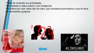 •Trata de controlar tus actividades.
•Se molesta si sales solo/a o con amigos/as.
•Te critica por usar cierto tipo de ropa, que considera provocativa o que te hace
ver demasiado guapo/a.