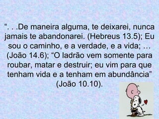 “ . . .De maneira alguma, te deixarei, nunca jamais te abandonarei. (Hebreus 13.5); Eu sou o caminho, e a verdade, e a vida; … (João 14.6); “O ladrão vem somente para roubar, matar e destruir; eu vim para que tenham vida e a tenham em abundância” (João 10.10). 
