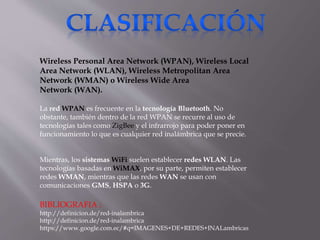 Wireless Personal Area Network (WPAN), Wireless Local
Area Network (WLAN), Wireless Metropolitan Area
Network (WMAN) o Wireless Wide Area
Network (WAN).
La red WPAN es frecuente en la tecnología Bluetooth. No
obstante, también dentro de la red WPAN se recurre al uso de
tecnologías tales como ZigBee y el infrarrojo para poder poner en
funcionamiento lo que es cualquier red inalámbrica que se precie.
Mientras, los sistemas WiFi suelen establecer redes WLAN. Las
tecnologías basadas en WiMAX, por su parte, permiten establecer
redes WMAN, mientras que las redes WAN se usan con
comunicaciones GMS, HSPA o 3G.
BIBLIOGRAFIA :
http://definicion.de/red-inalambrica
http://definicion.de/red-inalambrica
https://www.google.com.ec/#q=IMAGENES+DE+REDES+INALambricas
 