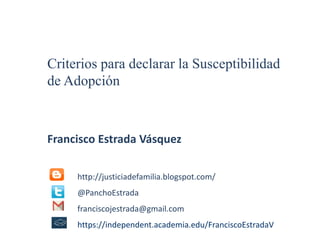 Criterios para declarar la Susceptibilidad 
de Adopción 
Francisco Estrada Vásquez 
http://justiciadefamilia.blogspot.com/ 
@PanchoEstrada 
franciscojestrada@gmail.com 
https://independent.academia.edu/FranciscoEstradaV 
 