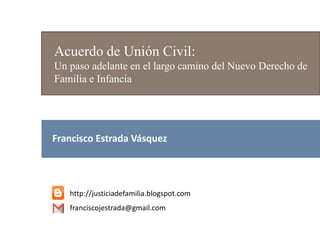 Acuerdo de Unión Civil:
Un paso adelante en el largo camino del Nuevo Derecho de
Familia e Infancia
http://justiciadefamilia.blogspot.com
franciscojestrada@gmail.com
Francisco Estrada Vásquez
 