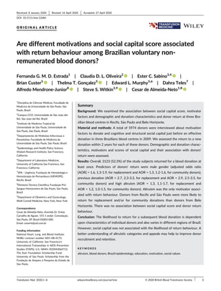 O R I G I N A L A R T I C L E
Are different motivations and social capital score associated
with return behaviour among Brazilian voluntary non-
remunerated blood donors?
Fernanda G. M. D. Estrada1
| Claudia D. L. Oliveira2
| Ester C. Sabino3,4
|
Brian Custer5
| Thelma T. Gonçalez5
| Edward L. Murphy5,6
| Dahra Teles7
|
Alfredo Mendrone-Junior8
| Steve S. Witkin3,9
| Cesar de Almeida-Neto1,8
1
Disciplina de Ciências Médicas, Faculdade de
Medicina da Universidade de S~
ao Paulo, S~
ao
Paulo, Brazil
2
Campus CCO, Universidade de S~
ao Jo~
ao del-
Rei, S~
ao Jo~
ao del Rei, Brazil
3
Instituto de Medicina Tropical da
Universidade de S~
ao Paulo, Universidade de
S~
ao Paulo, S~
ao Paulo, Brazil
4
Departamento de Moléstias Infecciosas e
Parasitárias, Faculdade de Medicina da
Universidade de S~
ao Paulo, S~
ao Paulo, Brazil
5
Epidemiology and Health Policy Science,
Vitalant Research Institute, San Francisco,
California
6
Department of Laboratory Medicine,
University of California San Francisco, San
Francisco, California
7
SPA - Urgência, Fundaç~
ao de Hematologia e
Hemoterapia de Pernambuco (HEMOPE),
Recife, Brazil
8
Diretoria Técnico Científica, Fundaç~
ao Pró-
Sangue-Hemocentro de S~
ao Paulo, S~
ao Paulo,
Brazil
9
Department of Obstetrics and Gynecology,
Weill Cornell Medicine, New York, New York
Correspondence
Cesar de Almeida-Neto, Avenida Dr. Enéas
Carvalho de Aguiar, 155-1 andar. Consolaç~
ao,
S~
ao Paulo, SP, Brazil 05003-000.
Email: cesarnt@uol.com.br
Funding information
National Heart, Lung, and Blood Institute:
NHBLI contract number N01-HB-4175;
University of California: San Francisco's
International Traineeships in AIDS Prevention
Studies (ITAPS), U.S. NIMH, R25MH064712;
The Starr Foundation Scholarship Fund;
University of S~
ao Paulo: Scholarship from the
Fundaç~
ao de Amparo à Pesquisa do Estado de
S~
ao Paulo.
Summary
Background: We examined the association between social capital score, motivator
factors and demographic and donation characteristics and donor return at three Bra-
zilian blood centres in Recife, S~
ao Paulo and Belo Horizonte.
Material and methods: A total of 5974 donors were interviewed about motivation
factors to donate and cognitive and structural social capital just before an effective
donation in three Brazilians blood centres in 2009. We assessed the return to a new
donation within 2 years for each of these donors. Demographic and donation charac-
teristics, motivators and scores of social capital and their association with donors'
return were assessed.
Results: Overall, 3123 (52.3%) of the study subjects returned for a blood donation at
least once. Predictors of donors' return were male gender (adjusted odds ratio
[AOR] = 1.6, 1.3-1.9, for replacement and AOR = 1.3, 1.2-1.6, for community donors),
previous donation (AOR = 2.7, 2.3-3.3, for replacement and AOR = 2.9, 2.5-3.5, for
community donors) and high altruism (AOR = 1.3, 1.1-1.7, for replacement and
AOR = 1.2, 1.0-1.5, for community donors). Altruism was the only motivator associ-
ated with return behaviour. Donors from Recife and S~
ao Paulo were more likely to
return for replacement and/or for community donations than donors from Belo
Horizonte. There was no association between social capital score and donor return
behaviour.
Conclusion: The likelihood to return for a subsequent blood donation is dependent
upon characteristics of individual donors and also varies in different regions of Brazil.
However, social capital was not associated with the likelihood of return behaviour. A
better understanding of altruistic categories and appeals may help to improve donor
recruitment and retention.
K E Y W O R D S
altruism, blood donors, Brazil/epidemiology, education, motivation, social values
Received: 8 January 2020 Revised: 16 April 2020 Accepted: 27 April 2020
DOI: 10.1111/tme.12684
Transfusion Med. 2020;1–8. wileyonlinelibrary.com/journal/tme © 2020 British Blood Transfusion Society 1
 
