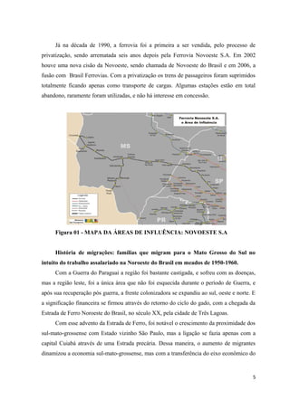Já na década de 1990, a ferrovia foi a primeira a ser vendida, pelo processo de
privatização, sendo arrematada seis anos depois pela Ferrovia Novoeste S.A. Em 2002
houve uma nova cisão da Novoeste, sendo chamada de Novoeste do Brasil e em 2006, a
fusão com Brasil Ferrovias. Com a privatização os trens de passageiros foram suprimidos
totalmente ficando apenas como transporte de cargas. Algumas estações estão em total
abandono, raramente foram utilizadas, e não há interesse em concessão.

Figura 01 - MAPA DA ÁREAS DE INFLUÊNCIA: NOVOESTE S.A
História de migrações: famílias que migram para o Mato Grosso do Sul no
intuito do trabalho assalariado na Noroeste do Brasil em meados de 1950-1960.
Com a Guerra do Paraguai a região foi bastante castigada, e sofreu com as doenças,
mas a região leste, foi a única área que não foi esquecida durante o período de Guerra, e
após sua recuperação pós guerra, a frente colonizadora se expandiu ao sul, oeste e norte. E
a significação financeira se firmou através do retorno do ciclo do gado, com a chegada da
Estrada de Ferro Noroeste do Brasil, no século XX, pela cidade de Três Lagoas.
Com esse advento da Estrada de Ferro, foi notável o crescimento da proximidade dos
sul-mato-grossense com Estado vizinho São Paulo, mas a ligação se fazia apenas com a
capital Cuiabá através de uma Estrada precária. Dessa maneira, o aumento de migrantes
dinamizou a economia sul-mato-grossense, mas com a transferência do eixo econômico do

5

 
