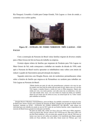 Rio Paraguai, Corumbá e Cuiabá para Campo Grande, Três Lagoas e o leste do estado, a
economia veio a sofrer quebra.

Figura 02 - ESTRADA DE FERRO NOROESTE TRÊS LAGOAS - SÃO
PAULO
Com a construção da Noroeste do Brasil várias famílias migram de diversos estados
para o Mato Grosso do Sul em busca de trabalho na empresa.
Existem alguns relatos de famílias que migraram do Nordeste para Três Lagoas no
Mato Grosso do Sul, onde começaram a trabalhar em meados da década de 1950, onde
após a Noroeste do Brasil resolve aposentar os trabalhadores mais velhos com intuito de
reduzir o quadro de funcionários para privatização da empresa.
Segundo entrevista com Douglas Ruzon, neto de nordestinos pernambucanos relata
sobre a história da família que migrou-se de Pernambuco no nordeste para trabalhar em
Três Lagoas na Noroeste do Brasil:
“Minha família por parte de mãe são pernambucanos, primeiro veio meu tio que
foi casado com uma irmã da minha mãe por parte de pai, depois meu avô veio pra
Três Lagoas e mandou buscar a minha avó com os filhos pequenos. Depois que
minha avó veio, veio muito parente, você sabe como são os nordestinos, vem um,
vem todo mundo atrás, nisso, veio esse irmão de criação da minha avó também,
depois de um tempo que ele entrou na soca, na conservação de via. Todos vieram
para trabalhar na noroeste.
_________________________________
Douglas Ruzon é Mecânico Automobilístico, mora em Bauru, faz trabalho comunitário no museu de artes
de Bauru pois, possui vínculo com a história da Noroeste do Brasil. Douglas tem um grupo na Rede Social:
facebook, chamado de EFNO - ESTRADA DE FERRO NOROESTE DO BRASIL, onde relatou em
individual para este trabalho de estudo no ano de 2013, parte de sua história familiar, onde a importância da
noroeste do Brasil trouxe geração de renda para sua família.
Da parte de minha mãe, minha avó ficou viúva em 1950 com 4 filhos pequenos,
como eu já havia dito, daí por volta de 1957-19558 meu tio, filho mais velho veio
pra São Paulo trabalhar, e ela veio atrás dele, quando foi por volta de 1964 mais ou
menos esse meu tio avô sofreu um acidente e foi transferido para Bauru quando
minha avó ficou sabendo, veio atrás dele, foram morar em Tibiriçá, que é um

6

 