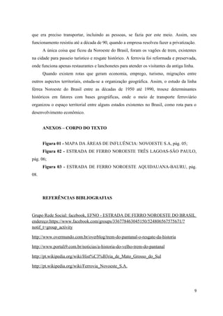 que era preciso transportar, incluindo as pessoas, se fazia por este meio. Assim, seu
funcionamento resistiu até a década de 90, quando a empresa resolveu fazer a privatização.
A única coisa que ficou da Noroeste do Brasil, foram os vagões de trem, existentes
na cidade para passeio turístico e resgate histórico. A ferrovia foi reformada e preservada,
onde funciona apenas restaurantes e lanchonetes para atender os visitantes da antiga linha.
Quando existem rotas que geram economia, emprego, turismo, migrações entre
outros aspectos territoriais, estuda-se a organização geográfica. Assim, o estudo da linha
férrea Noroeste do Brasil entre as décadas de 1950 até 1990, trouxe determinantes
históricos em fatores com bases geográficas, onde o meio de transporte ferroviário
organizou o espaço territorial entre alguns estados existentes no Brasil, como rota para o
desenvolvimento econômico.
ANEXOS – CORPO DO TEXTO
Figura 01 - MAPA DA ÁREAS DE INFLUÊNCIA: NOVOESTE S.A, pág. 05;
Figura 02 - ESTRADA DE FERRO NOROESTE TRÊS LAGOAS-SÃO PAULO,
pág. 06;
Figura 03 - ESTRADA DE FERRO NOROESTE AQUIDAUANA-BAURU, pág.
08.

REFERÊNCIAS BIBLIOGRAFIAS

Grupo Rede Social: facebook, EFNO - ESTRADA DE FERRO NOROESTE DO BRASIL
endereço:https://www.facebook.com/groups/336778463045150/524806567575671/?
notif_t=group_activity
http://www.overmundo.com.br/overblog/trem-do-pantanal-o-resgate-da-historia
http://www.portali9.com.br/noticias/a-historia-do-velho-trem-do-pantanal
http://pt.wikipedia.org/wiki/Hist%C3%B3ria_de_Mato_Grosso_do_Sul
http://pt.wikipedia.org/wiki/Ferrovia_Novoeste_S.A.

9

 