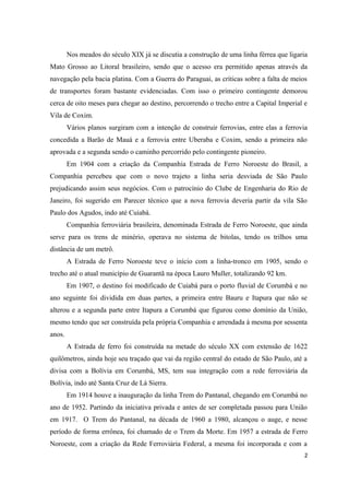 Nos meados do século XIX já se discutia a construção de uma linha férrea que ligaria
Mato Grosso ao Litoral brasileiro, sendo que o acesso era permitido apenas através da
navegação pela bacia platina. Com a Guerra do Paraguai, as críticas sobre a falta de meios
de transportes foram bastante evidenciadas. Com isso o primeiro contingente demorou
cerca de oito meses para chegar ao destino, percorrendo o trecho entre a Capital Imperial e
Vila de Coxim.
Vários planos surgiram com a intenção de construir ferrovias, entre elas a ferrovia
concedida a Barão de Mauá e a ferrovia entre Uberaba e Coxim, sendo a primeira não
aprovada e a segunda sendo o caminho percorrido pelo contingente pioneiro.
Em 1904 com a criação da Companhia Estrada de Ferro Noroeste do Brasil, a
Companhia percebeu que com o novo trajeto a linha seria desviada de São Paulo
prejudicando assim seus negócios. Com o patrocínio do Clube de Engenharia do Rio de
Janeiro, foi sugerido em Parecer técnico que a nova ferrovia deveria partir da vila São
Paulo dos Agudos, indo até Cuiabá.
Companhia ferroviária brasileira, denominada Estrada de Ferro Noroeste, que ainda
serve para os trens de minério, operava no sistema de bitolas, tendo os trilhos uma
distância de um metrô.
A Estrada de Ferro Noroeste teve o início com a linha-tronco em 1905, sendo o
trecho até o atual município de Guarantã na época Lauro Muller, totalizando 92 km.
Em 1907, o destino foi modificado de Cuiabá para o porto fluvial de Corumbá e no
ano seguinte foi dividida em duas partes, a primeira entre Bauru e Itapura que não se
alterou e a segunda parte entre Itapura a Corumbá que figurou como domínio da União,
mesmo tendo que ser construída pela própria Companhia e arrendada à mesma por sessenta
anos.
A Estrada de ferro foi construída na metade do século XX com extensão de 1622
quilômetros, ainda hoje seu traçado que vai da região central do estado de São Paulo, até a
divisa com a Bolívia em Corumbá, MS, tem sua integração com a rede ferroviária da
Bolívia, indo até Santa Cruz de Lá Sierra.
Em 1914 houve a inauguração da linha Trem do Pantanal, chegando em Corumbá no
ano de 1952. Partindo da iniciativa privada e antes de ser completada passou para União
em 1917. O Trem do Pantanal, na década de 1960 a 1980, alcançou o auge, e nesse
período de forma errônea, foi chamado de o Trem da Morte. Em 1957 a estrada de Ferro
Noroeste, com a criação da Rede Ferroviária Federal, a mesma foi incorporada e com a
2
 