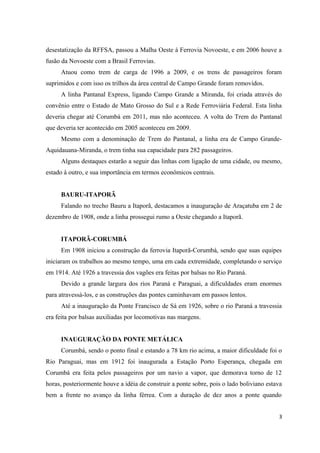 desestatização da RFFSA, passou a Malha Oeste à Ferrovia Novoeste, e em 2006 houve a
fusão da Novoeste com a Brasil Ferrovias.
Atuou como trem de carga de 1996 a 2009, e os trens de passageiros foram
suprimidos e com isso os trilhos da área central de Campo Grande foram removidos.
A linha Pantanal Express, ligando Campo Grande a Miranda, foi criada através do
convênio entre o Estado de Mato Grosso do Sul e a Rede Ferroviária Federal. Esta linha
deveria chegar até Corumbá em 2011, mas não aconteceu. A volta do Trem do Pantanal
que deveria ter acontecido em 2005 aconteceu em 2009.
Mesmo com a denominação de Trem do Pantanal, a linha era de Campo Grande-
Aquidauana-Miranda, o trem tinha sua capacidade para 282 passageiros.
Alguns destaques estarão a seguir das linhas com ligação de uma cidade, ou mesmo,
estado à outro, e sua importância em termos econômicos centrais.
BAURU-ITAPORÃ
Falando no trecho Bauru a Itaporã, destacamos a inauguração de Araçatuba em 2 de
dezembro de 1908, onde a linha prossegui rumo a Oeste chegando a Itaporã.
ITAPORÃ-CORUMBÁ
Em 1908 iniciou a construção da ferrovia Itaporã-Corumbá, sendo que suas equipes
iniciaram os trabalhos ao mesmo tempo, uma em cada extremidade, completando o serviço
em 1914. Até 1926 a travessia dos vagões era feitas por balsas no Rio Paraná.
Devido a grande largura dos rios Paraná e Paraguai, a dificuldades eram enormes
para atravessá-los, e as construções das pontes caminhavam em passos lentos.
Até a inauguração da Ponte Francisco de Sá em 1926, sobre o rio Paraná a travessia
era feita por balsas auxiliadas por locomotivas nas margens.
INAUGURAÇÃO DA PONTE METÁLICA
Corumbá, sendo o ponto final e estando a 78 km rio acima, a maior dificuldade foi o
Rio Paraguai, mas em 1912 foi inaugurada a Estação Porto Esperança, chegada em
Corumbá era feita pelos passageiros por um navio a vapor, que demorava torno de 12
horas, posteriormente houve a idéia de construir a ponte sobre, pois o lado boliviano estava
bem a frente no avanço da linha férrea. Com a duração de dez anos a ponte quando
3
 