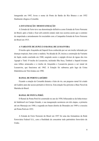 inaugurada em 1947, levou o nome de Ponte do Barão do Rio Branco e em 1952
finalmente chegou a Corumbá.
A ESTATIZAÇÃO / DESESTATIZAÇÃO
A Estrada de Ferro teve sua denominação definitiva como Estrada de Ferro Noroeste
do Brasil, após a fusão e ficar sob controle estatal, tudo isso ocorreu assim que o contrato
de empreitada e arrendamento foi rescindido com a Companhia Estrada de Ferro Noroeste
do Brasil em 1915.
A VARIANTE DE JUPIÁ E O RAMAL DE LUSSANVIRA
O trecho após Araçatuba até Itaporã ficou conhecido por ser um trecho infestado por
doenças tropicais, bem como a malária. Na década de 20, iniciou a construção da Variante
de Jupiá, sendo concluída em 1940, surgindo assim o espigão divisor de águas dos rios
Aguapé e Tietê. O trecho de Lussanvira, incluindo Ilha Seca, Timboré e Itaporã tiveram
seus trilhos arrancados e o trecho de Araçatuba e Lussanvira passou a ser ramal de
Lussanvira, que funcionou até 1962. A Estação foi submersa pelo lago da Usina
Hidrelétrica de Três Irmãos em 1990.
RAMAL DE PORTO LADÁRIO
Ficando a estação de Corumbá distante o leito do rio, um pequeno ramal foi criado
até Ladário para dar acesso portuário à ferrovia. Esta estação fica próximo a Base Naval da
Marinha do Brasil.
RAMAL DE PONTA PORÃ
O Ramal de Ponta Porã foi construído no ano de 1950, bifurcando-se da linha-tronco
de Indubrasil em Campo Grande, e sua inauguração aconteceu em três etapas, a primeira
até em Maracaju em 1944, a segunda em Itaum distrito de Dourados em 1949 e a terceira
até Ponta Porã em 1953.
A Estrada de Ferro Noroeste do Brasil em 1957 foi uma das formadoras da Rede
Ferroviária Federal S.A., com a finalidade de concentrar todo patrimônio ferroviário da
União.
4
 
