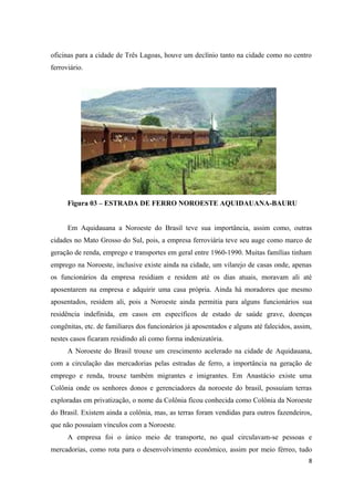 oficinas para a cidade de Três Lagoas, houve um declínio tanto na cidade como no centro
ferroviário.
Figura 03 – ESTRADA DE FERRO NOROESTE AQUIDAUANA-BAURU
Em Aquidauana a Noroeste do Brasil teve sua importância, assim como, outras
cidades no Mato Grosso do Sul, pois, a empresa ferroviária teve seu auge como marco de
geração de renda, emprego e transportes em geral entre 1960-1990. Muitas famílias tinham
emprego na Noroeste, inclusive existe ainda na cidade, um vilarejo de casas onde, apenas
os funcionários da empresa residiam e residem até os dias atuais, moravam ali até
aposentarem na empresa e adquirir uma casa própria. Ainda há moradores que mesmo
aposentados, residem ali, pois a Noroeste ainda permitia para alguns funcionários sua
residência indefinida, em casos em específicos de estado de saúde grave, doenças
congênitas, etc. de familiares dos funcionários já aposentados e alguns até falecidos, assim,
nestes casos ficaram residindo ali como forma indenizatória.
A Noroeste do Brasil trouxe um crescimento acelerado na cidade de Aquidauana,
com a circulação das mercadorias pelas estradas de ferro, a importância na geração de
emprego e renda, trouxe também migrantes e imigrantes. Em Anastácio existe uma
Colônia onde os senhores donos e gerenciadores da noroeste do brasil, possuíam terras
exploradas em privatização, o nome da Colônia ficou conhecida como Colônia da Noroeste
do Brasil. Existem ainda a colônia, mas, as terras foram vendidas para outros fazendeiros,
que não possuíam vínculos com a Noroeste.
A empresa foi o único meio de transporte, no qual circulavam-se pessoas e
mercadorias, como rota para o desenvolvimento econômico, assim por meio férreo, tudo
8
 
