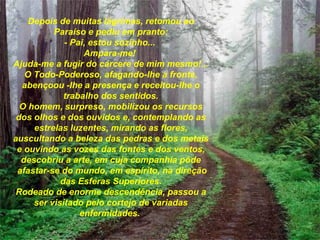 Depois de muitas lágrimas, retomou ao Paraíso e pediu em pranto: - Pai, estou sozinho...  Ampara-me!  Ajuda-me a fugir do cárcere de mim mesmo!... O Todo-Poderoso, afagando-lhe a fronte, abençoou -lhe a presença   e receitou-lhe o trabalho dos sentidos. O homem, surpreso, mobilizou os recursos dos olhos e dos ouvidos   e, contemplando as estrelas luzentes, mirando as flores, auscultando   a beleza das pedras e dos metais e ouvindo as vozes das fontes e dos ventos, descobriu a arte, em cuja companhia pôde   afastar-se do mundo, em espírito, na direção das Esferas Superiores. Rodeado de enorme descendência, passou a ser visitado pelo cortejo de variadas enfermidades.   