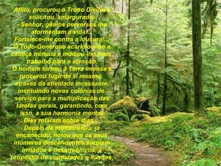 Aflito, procurou o Trono Divino e solicitou, amargurado: - Senhor, gênios perversos me atormentam a vida!... Fortalece-me contra a loucura!... O Todo-Generoso acariciou-lhe a cabeça trêmula e indicou-lhe mais  trabalho para a atenção. O homem tornou à Terra imensa e procurou fugir de si mesmo,  através da atividade incessante, instituindo novas colônias de  serviço para a multiplicação das tarefas gerais, garantindo, com isso, a sua harmonia mental. Dias rolaram sobre dias...  Depois de muitos anos, já encanecido, notou que os seus inúmeros descendentes surgiam irritados e desarmônicos, a propósito de inutilidades e ilusões.   