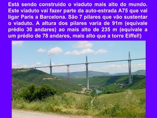 Está sendo construído o viaduto mais alto do mundo.
Este viaduto vai fazer parte da auto-estrada A75 que vai
ligar Paris a Barcelona. São 7 pilares que vão sustentar
o viaduto. A altura dos pilares varia de 91m (equivale
prédio 30 andares) ao mais alto de 235 m (equivale a
um prédio de 78 andares, mais alto que a torre Eiffel!)
 