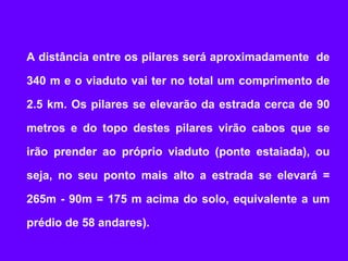 A distância entre os pilares será aproximadamente de

340 m e o viaduto vai ter no total um comprimento de

2.5 km. Os pilares se elevarão da estrada cerca de 90

metros e do topo destes pilares virão cabos que se

irão prender ao próprio viaduto (ponte estaiada), ou

seja, no seu ponto mais alto a estrada se elevará =

265m - 90m = 175 m acima do solo, equivalente a um

prédio de 58 andares).
 