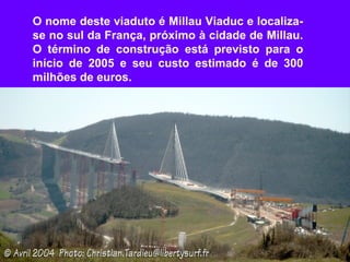 O nome deste viaduto é Millau Viaduc e localiza-
se no sul da França, próximo à cidade de Millau.
O término de construção está previsto para o
início de 2005 e seu custo estimado é de 300
milhões de euros.
 