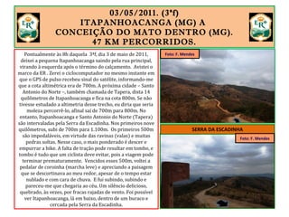 03/05/2011. (3ªf)
ITAPANHOACANGA (MG) A
CONCEIÇÃO DO MATO DENTRO (MG).
47 KM PERCORRIDOS.
Pontualmente às 8h daquela 3ªf, dia 3 de maio de 2011,
deixei a pequena Itapanhoacanga saindo pela rua principal,
virando à esquerda após o término do calçamento. Avistei o
marco da ER . Zerei o ciclocomputador no mesmo instante em
que o GPS de pulso recebeu sinal do satélite, informando-me
que a cota altimétrica era de 700m. A próxima cidade – Santo
Antonio do Norte –, também chamada de Tapera, dista 14
quilômetros de Itapanhoacanga e fica na cota 800m. Se não
tivesse estudado a altimetria desse trecho, eu diria que seria
moleza percorrê-lo, afinal saí de 700m para 800m. No
entanto, Itapanhoacanga e Santo Antonio do Norte (Tapera)
são intervaladas pela Serra da Escadinha. Nos primeiros nove
quilômetros, subi de 700m para 1.100m. Os primeiros 500m
são impedaláveis, em virtude das ravinas (valas) e muitas
pedras soltas. Nesse caso, o mais ponderado é descer e
empurrar a bike. A falta de tração pode resultar em tombo, e
tombo é tudo que um ciclista deve evitar, pois a viagem pode
terminar prematuramente. Vencidos esses 500m, voltei a
pedalar de coroinha (marcha leve) e apreciando a paisagem
que se descortinava ao meu redor, apesar de o tempo estar
nublado e com cara de chuva. E fui subindo, subindo e
pareceu-me que chegaria ao céu. Um silêncio delicioso,
quebrado, às vezes, por fracas rajadas de vento. Foi possível
ver Itapanhoacanga, lá em baixo, dentro de um buraco e
cercada pela Serra da Escadinha.
SERRA DA ESCADINHA
Foto: F. Mendes
Foto: F. Mendes
 