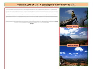 ITAPANHOACANGA (MG) A CONCEIÇÃO DO MATO DENTRO (MG).
E subi, subi e subi. Parava, fotografava e ouvia sons variados que vinham lá de baixo, no vale. Depois de uma hora pedalando em moderado ângulo de subida, consultei o ciclo computador que indicava quatro quilômetros percorridos. Parei , tomei água e consultei o GPS. Havia
chegado à cota 840m. Faltavam cinco quilômetros e mais 260m de ascensão. Isso demonstra que, a partir desse ponto, o moderado ângulo de subida suavizou-se e a pedalada tornou-se mais fácil, sendo possível trocar a marcha para a coroa do meio. À frente, o topo côncavo da Serra
da Escadinha apareceu. A ER serpenteia-o até chegar ao mirante, alcançado às 11h, após 3 horas de pedal, 400 de ascensão e nove quilômetros morro acima. Quando a inclinação deu lugar a um platô, exclamei: “cheguei”! No ponto mais alto da Escadinha, a visão de 360º é
espetacular. O tempo começou a abrir. O Sol brilhou forte. Foi a recompensa pelo esforço despendido na subida. Avistei os mares de morros formados pela Serra do Espinhaço. Como se estivesse a bordo de um avião, avistei o pequeno povoado de Santo Antonio do Norte (Tapera),
encravado num vale cercado pelas serras do Intendente e São José. Sentei-me numa pedra à beira do mirante. Momento de reflexão, contemplação e agradecimento. O GPS marcava exatos 1.100m de altitude. O mesmo valor está gravado no marco da ER localizado na “vira da serra”,
ponto no qual começa a descida da Serra da Escadinha, com apenas 4 quilômetros em fortíssima declividade. Nesse ponto, a ER transforma-se numa trilha muito técnica e sombreada. Às 11h 52, cheguei à pequena Santo Antonio do Norte, também chamada de Tapera. O povoado de Santo
Antônio do Norte ou Tapera é parte do caminho que liga Ouro Preto a Diamantina, hoje chamado Estrada Real. Suas construções, feitas de taipa caiadas de branco, se reúnem ao redor da única praça desse distrito de Conceição do Mato Dentro.
Fonte: www.wikimapia.org
Fotos: F. Mendes
Fotos: F. Mendes
 