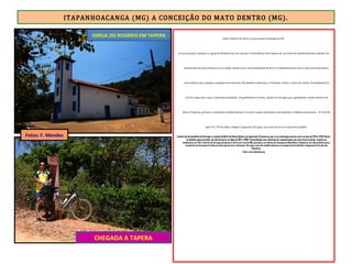ITAPANHOACANGA (MG) A CONCEIÇÃO DO MATO DENTRO (MG).
Santo Antonio do Norte é uma pacata localidade da ER.
A rua principal é calçada e a igreja do Rosário tem seu charme. O sol brilhava forte depois de um início de manhã bastante nublado. No
Restaurante da Enny almocei arroz, feijão, salada, ovo e umas batatinhas da hora. O estabelecimento tem o nome da proprietária,
uma senhora que estampa a simpatia dos mineiros. Ela também administra a Pousada Coiote, a única da cidade. Pontualmente às
12h 20, segui meu rumo. A próxima localidade, 10 quilômetros à frente, chama-se Córregos que, igualmente a Santo Antonio do
Norte (Tapera), pertence a Conceição do Mato Dentro. O trecho é quase todo plano com descidas e subidas bem suaves . Às 13h 50,
após 1h e 30 de pedal, cheguei à pequena Córregos, com ruas de terra e casas bem simples.
O ponto alto da localidade de Córregos é a Igreja de Matriz de Nossa Senhora de Aparecida. Presume-se que a sua construção ocorreu entre os anos de 1745 e 1748. Porém,
na fachada estão gravadas, em cima da porta, as datas de 1872 e 1994. Possivelmente uma referência às reconstruções que ocorreram na igreja. Fundado por
bandeirantes em 1702, o Distrito de Córregos pertenceu ao Serro até o ano de 1851, passando a ser distrito de Conceição do Mato Dentro. Situado em um vale de difícil acesso,
no início de sua formação foi núcleo de mineração de ouro e diamantes. Córregos é uma das cidades históricas às margens da Estrada Real e integrante do Circuito dos
Diamantes.
Fonte: www.wikimapia.org
CHEGADA A TAPERA
IGREJA DO ROSÁRIO EM TAPERA
Fotos: F. Mendes
 