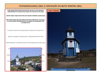 ITAPANHOACANGA (MG) A CONCEIÇÃO DO MATO DENTRO (MG).
O velho povoado de Nossa Senhora Aparecida de Córregos tem seu casario tipicamente
colonial distribuído em uma pequena praça e algumas ruas. São casas térreas e alguns
sobrados, simples e antigos. Durante muitos anos esquecido e abandonado, o órgão da Igreja
Matriz de Nossa Senhora Aparecida no Distrito de Córregos em Minas Gerais, ressurge para
nos revelar segredos, informações históricas e de organaria até então ignoradas. Fonte:
www.anppom.com.br
É um lugar no qual se tem a sensação de que o tempo parou. Vale apreciar (e
registrar em imagens) a minúscula praça, a linda igrejinha Matriz de Nossa
Senhora Aparecida e os sobrados coloniais. O muro de pedras que circunda a igreja
foi construído pelos escravos, sem uso de cimento ou argamassa. É pedra
encaixada em pedra. E está de pé a mais de 300 anos. Deixei Córregos e pedalei
forte rumo a Conceição do Mato Dentro, 24 quilômetros à frente, meu destino
daquela 3ªf.
IGREJA NOSSA SENHORA APARECIDA EM
CÓRREGOS
Foto: F. Mendes
 