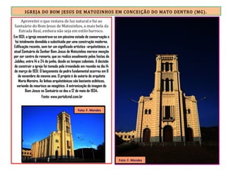 IGREJA DO BOM JESUS DE MATOZINHOS EM CONCEIÇÃO DO MATO DENTRO (MG).
Aproveitei o que restava de luz natural e fui ao
Santuário do Bom Jesus de Matozinhos, a mais bela da
Estrada Real, embora não seja em estilo barroco.
Em 1931, a igreja encontrava-se em péssimo estado de conservação e
foi totalmente demolida e substituída por uma construção moderna.
Edificação recente, sem ter um significado artístico -arquitetônico, o
atual Santuário do Senhor Bom Jesus de Matozinhos merece menção
por ser centro de romaria, que se realiza anualmente pelas festas do
Jubileu, entre 14 e 24 de junho, desde os tempos coloniais. A decisão
de construir a igreja foi tomada pela irmandade em reunião no dia 14
de março de 1931. O lançamento da pedra fundamental ocorreu em 8
de novembro do mesmo ano. O projeto é de autoria do arquiteto
Mario Moreira. As linhas arquitetônicas são bastante ecléticas,
variando do mourisco ao neogótico. A entronização da imagem do
Bom Jesus no Santuário se deu a 12 de maio de 1934.
Fonte: www.portalcmd.com.br
Foto: F. Mendes
Foto: F. Mendes
 