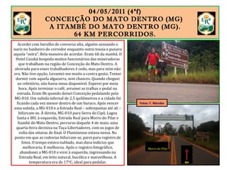 04/05/2011 (4ªf)
CONCEIÇÃO DO MATO DENTRO (MG)
A ITAMBÉ DO MATO DENTRO (MG).
64 KM PERCORRIDOS.
Acordei com barulho de conversa alta, alguém assoando o
nariz no banheiro do corredor enquanto outro tossia e puxava
aquela “ostra”. Bela maneira de acordar. Eram 6h da manhã. O
Hotel Cuiabá hospeda muitos funcionários das mineradoras
que trabalham na região de Conceição do Mato Dentro. A
alvorada para esses trabalhadores é cedo, mas para mim não
era. Não tive opção. Levantei-me muito a contra gosto. Tentar
dormir com aquela algazarra, sem chances. Quando cheguei
ao refeitório, não havia mesa disponível. Esperei por meia
hora. Após terminar o café, arrumei as tralhas e pedal na
estrada. Eram 8h quando deixei Conceição pedalando pela
MG-010. Um subida infernal de 2,5 quilômetros e a cidade foi
ficando cada vez menor dentro de um buraco. Após vencer
essa subida, a MG-010 e a Estrada Real – sobrepostas até ali –
bifurcam-se. À direita, MG-010 para Serra do Cipó, Lagoa
Santa e BH; à esquerda, Estrada Real para Morro do Pilar e
Itambé do Mato Dentro, percurso daquele 4 de maio, uma
quarta-feira decisiva na Taça Libertadores, com os jogos de
volta das oitavas de final. O Fluminense estava nessa. No
ponto em que as rodovias bifurcam-se, parei para registro de
fotos. O tempo estava nublado, mas dava indícios que
melhoraria. E melhorou. Após o registro fotográfico,
abandonei a MG-010 e virei à esquerda, ingressando na
Estrada Real, em leito natural, bucólica e maravilhosa. A
temperatura era de 17ºC, ideal para pedalar. BH
Morro do Pilar
Fotos: F. Mendes
 
