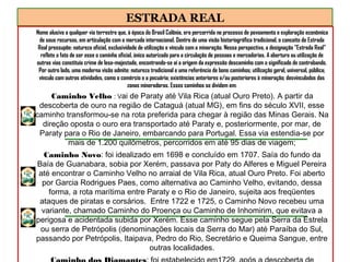 ESTRADA REAL
Nome alusivo a qualquer via terrestre que, à época do Brasil Colônia, era percorrida no processo de povoamento e exploração econômica
de seus recursos, em articulação com o mercado internacional. Dentro de uma visão historiográfica tradicional, o conceito de Estrada
Real pressupõe: natureza oficial, exclusividade de utilização e vínculo com a mineração. Nessa perspectiva, a designação "Estrada Real"
reflete o fato de ser esse o caminho oficial, único autorizado para a circulação de pessoas e mercadorias. A abertura ou utilização de
outras vias constituía crime de lesa-majestade, encontrando-se aí a origem da expressão descaminho com o significado de contrabando.
Por outro lado, uma moderna visão admite: natureza tradicional e uma referência de bons caminhos; utilização geral, universal, pública;
vínculo com outras atividades, como o comércio e a pecuária; existências anteriores e/ou posteriores à mineração; desvinculados das
zonas mineradoras. Esses caminhos se dividem em:
Caminho Velho : Vai de Paraty até Vila Rica (atual Ouro Preto). A partir da
descoberta de ouro na região de Cataguá (atual MG), em fins do século XVII, esse
caminho transformou-se na rota preferida para chegar à região das Minas Gerais. Na
direção oposta o ouro era transportado até Paraty e, posteriormente, por mar, de
Paraty para o Rio de Janeiro, embarcando para Portugal. Essa via estendia-se por
mais de 1.200 quilômetros, percorridos em até 95 dias de viagem;
Caminho Novo: foi idealizado em 1698 e concluído em 1707. Saía do fundo da
Baía de Guanabara, sobia por Xerém, passava por Paty do Alferes e Miguel Pereira
até encontrar o Caminho Velho no arraial de Vila Rica, atual Ouro Preto. Foi aberto
por Garcia Rodrigues Paes, como alternativa ao Caminho Velho, evitando, dessa
forma, a rota marítima entre Paraty e o Rio de Janeiro, sujeita aos freqüentes
ataques de piratas e corsários. Entre 1722 e 1725, o Caminho Novo recebeu uma
variante, chamado Caminho do Proença ou Caminho de Inhomirim, que evitava a
perigosa e acidentada subida por Xerém. Esse caminho segue pela Serra da Estrela
ou serra de Petrópolis (denominações locais da Serra do Mar) até Paraíba do Sul,
passando por Petrópolis, Itaipava, Pedro do Rio, Secretário e Queima Sangue, entre
outras localidades.
 