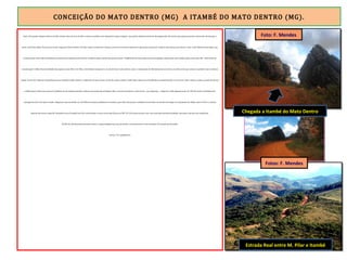CONCEIÇÃO DO MATO DENTRO (MG) A ITAMBÉ DO MATO DENTRO (MG).
Eram 13h quando cheguei a Morro do Pilar. Deixei o piso de terra da ER e comecei a pedalar num calçamento muito irregular, com pedras dispostas de forma desorganizada. Atravessei uma pequena ponte e subi muito até alcançar a
parte central da cidade. Num bar em frente à Igreja de Nossa Senhora do Pilar, almocei muito bem. Depois, sentei-me num banco adjacente à igreja para descansar. Sombra refrescante para aliviar o calor. O alto-falante da paróquia, que
funciona como uma rádio comunitária, anunciava que naquela noite haveria reunião de pais e mestres do grupo escolar. Também foram convocadas as pessoas ligadas à igreja para uma reunião após a missa das 18h. Toda forma de
comunicação é válida. Numa localidade tão pequena como Morro do Pilar, o alto-falante da igreja é o arauto de boas e más notícias, como o comunicado de falecimento de um nativo, ocorrido assim que comecei a pedalar rumo à saída da
cidade. Eram 14h. Faltavam 38 quilômetros para Itambé do Mato Dentro. A altimetria foi dura nesse trecho. Na saída, caminho sombreado e plano com 8 quilômetros acompanhando o rio do Peixe. Mas a moleza acabou quando atravessei
a última ponte. Pela proa encarei 22 quilômetros de subida constante, embora com moderada inclinação. Mas o excesso de pedras e valas me fez – por segurança – empurrar a bike algumas vezes. Às 16h 50, tendo a deslumbrante
paisagem da Serra do Cipó ao fundo, cheguei ao topo da subida, na cota 900m. Os quatro quilômetros restantes, para alívio das pernas e pulmões, foram feitos em declive até chegar ao calçamento da cidade. Eram 17h15 e a missão
daquele dia estava cumprida. Hospedei-me na Pousada Lava Pés, tomei banho e assisti ao seriado Chaves, no SBT. Às 19h saí para jantar e dar uma volta pela bucólica localidade, que parece dormir com as galinhas.
Às 20h 30, não havendo mais nada a fazer, e quase ninguém nas ruas, fui dormir o sono dos justos e dos cansados. Foi um belo dia de pedal.
Paraty a 767 quilômetros.
Estrada Real entre M. Pilar e Itambé
Chegada a Itambé do Mato Dentro
Foto: F. Mendes
Fotos: F. Mendes
 