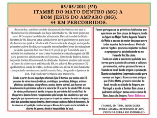 05/05/2011 (5ªf)
ITAMBÉ DO MATO DENTRO (MG) A
BOM JESUS DO AMPARO (MG).
44 KM PERCORRIDOS.
Foram portugueses os primitivos habitantes que
aportaram em Bom Jesus do Amparo, tendo
na figura do Major Pedro Augusto Teixeira
da Motta a pessoa de maior destaque entre
todos aqueles desbravadores. Vindo de
outras regiões, procurou implantar no local
a agropecuária, estabelecendo-se na
Fazenda Rio São João.
Tendo em vista a excelente qualidade das
terras para o plantio de cereais e culturas
permanentes, outras pessoas foram se
fixando no local, dando origem, à povoação.
Quanto ao topônimo (expressão usada para
nomear um lugar), dizem os mais antigos
que Pedro Motta, primeiro morador do
local, residiu na cidade de Amparo, em
Portugal, e sendo o Senhor Bom Jesus o
padroeiro do lugar, tomou este o nome de
Bom Jesus do Amparo. Fonte: Biblioteca
IBGE.
ITAMBÉ, EM TUPI, QUER DIZER
PEDRA AFIADA, REFERINDO-SE AOS
PICOS DA SERRA DO ESPINHAÇO.
Ao acordar, um funcionário da pousada informou-me que o
Fluminense foi eliminado da Taça Libertadores. Ele nem pode me
zoar. O Cruzeiro também foi eliminado. Deixei Itambé do Mato
Dentro às 9h. Encarei uma subida forte de 4 quilômetros para sair
do buraco no qual a cidade está. Pouco antes de chegar ao topo do
primeiro aclive do dia, ouvi aquele inconfundível som de máquinas
pesadas quando dão marcha à ré: pi-pi-pi-pi. À medida que a
subida foi acabando, vi um trator fazendo a terraplanagem da ER
para posterior asfaltamento até Ipoema, distrito de Itabira, berço
do poeta Carlos Drummond de Andrade. Embora muitos não sejam
a favor da cobertura asfáltica da ER, eu adorei. Nos próximos 32
quilômetros, nada de valas, pedras soltas ou areia. O solo bastante
compactado rendeu uma média muito boa, chegando a Ipoema às
11h. Fui conhecer o Museu dos tropeiros.
Criado a partir de uma expedição chamada Spix & Martius, que contou com 23
pessoas de várias áreas (médicos, ornitólogos, jornalistas, biólogos, artistas
plásticos, psicólogos, cinegrafistas, poetas, dentre outros), que fizeram um
levantamento do patrimônio cultural e natural da ER a partir do século XVIII. A razão
de vários profissionais é devido à riqueza do patrimônio da Estrada Real. Ao
chegarem a Ipoema foram recepcionados pela benção dos cavaleiros e por uma
exposição que apresentava as peças que os tropeiros usavam durante as viagens,
além das quitandas típicas da terra, dentre essas o cubu na folha de bananeira. Ao
terminarem a Expedição resolveram que o Museu do Tropeiro seria instalado no
distrito de Ipoema, devido à hospitalidade do local.
 